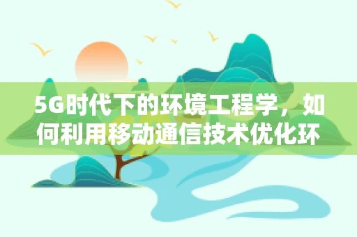 5G时代下的环境工程学，如何利用移动通信技术优化环境监测与治理？