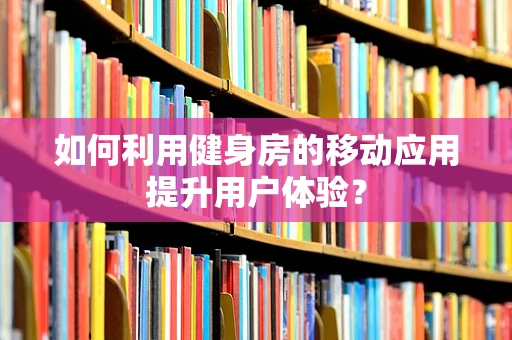 如何利用健身房的移动应用提升用户体验？