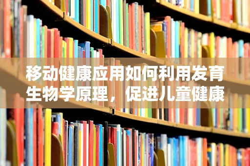 移动健康应用如何利用发育生物学原理，促进儿童健康成长？