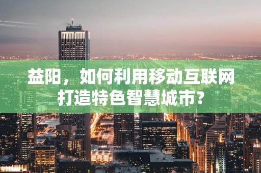 益阳，如何利用移动互联网打造特色智慧城市？