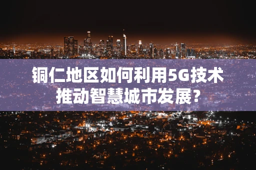 铜仁地区如何利用5G技术推动智慧城市发展？