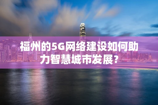 福州的5G网络建设如何助力智慧城市发展？