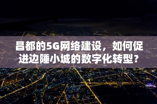 昌都的5G网络建设，如何促进边陲小城的数字化转型？