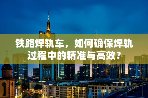 铁路焊轨车，如何确保焊轨过程中的精准与高效？