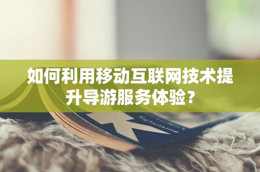 如何利用移动互联网技术提升导游服务体验？