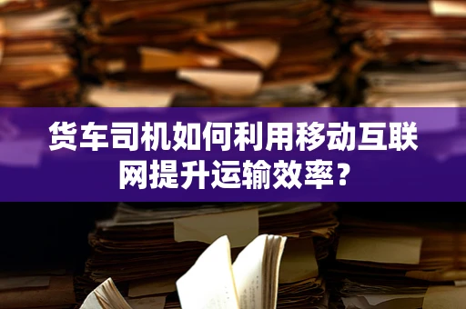 货车司机如何利用移动互联网提升运输效率？