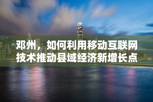 邓州，如何利用移动互联网技术推动县域经济新增长点？