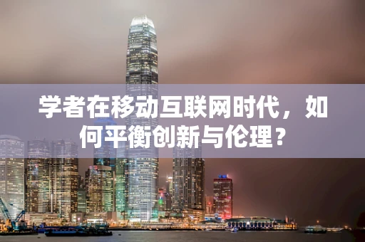 学者在移动互联网时代，如何平衡创新与伦理？