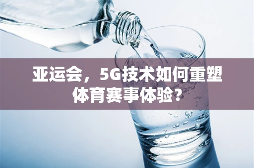 亚运会，5G技术如何重塑体育赛事体验？