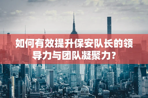 如何有效提升保安队长的领导力与团队凝聚力？