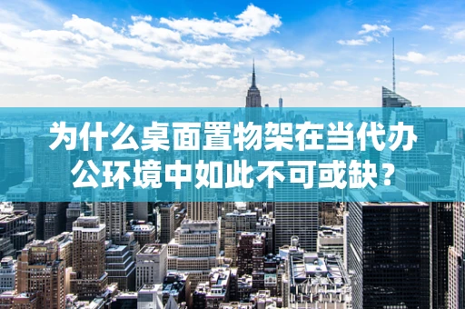 为什么桌面置物架在当代办公环境中如此不可或缺？