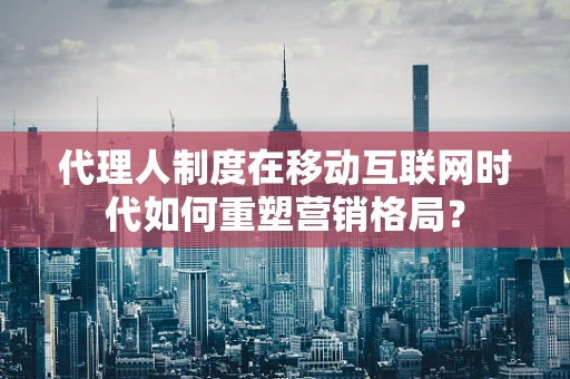 代理人制度在移动互联网时代如何重塑营销格局？