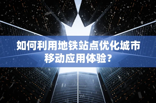 如何利用地铁站点优化城市移动应用体验？