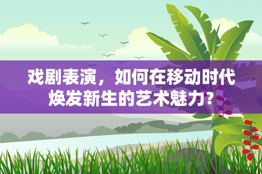 戏剧表演，如何在移动时代焕发新生的艺术魅力？