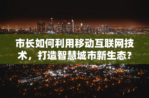 市长如何利用移动互联网技术，打造智慧城市新生态？