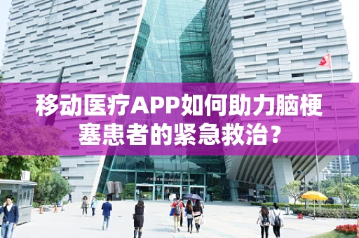 移动医疗APP如何助力脑梗塞患者的紧急救治？