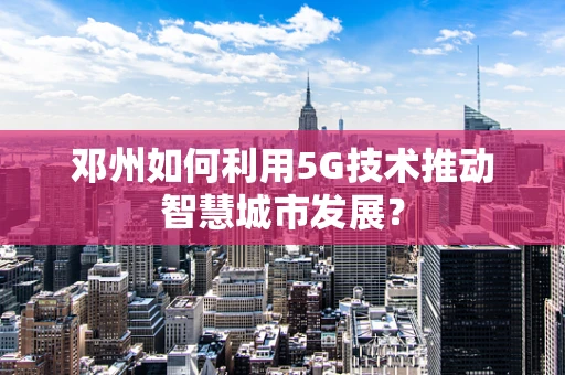 邓州如何利用5G技术推动智慧城市发展？