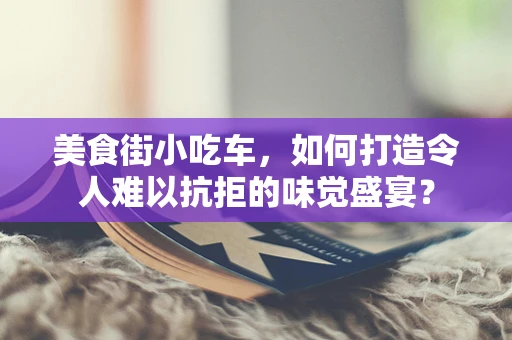 美食街小吃车，如何打造令人难以抗拒的味觉盛宴？