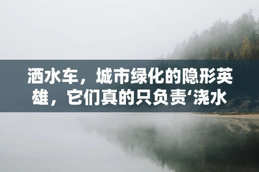 洒水车，城市绿化的隐形英雄，它们真的只负责‘浇水’吗？