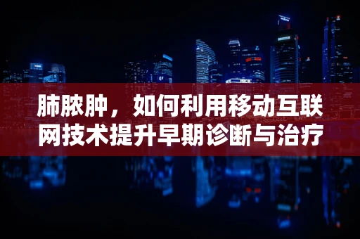 肺脓肿，如何利用移动互联网技术提升早期诊断与治疗效率？