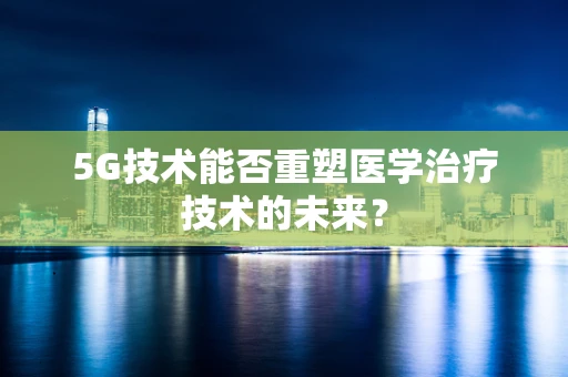 5G技术能否重塑医学治疗技术的未来？