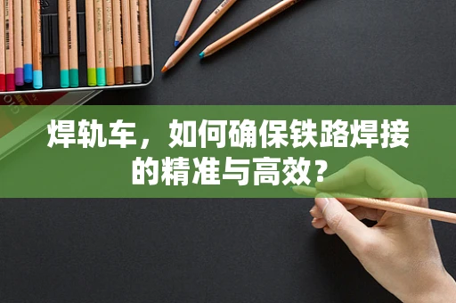 焊轨车，如何确保铁路焊接的精准与高效？