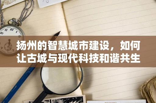 扬州的智慧城市建设，如何让古城与现代科技和谐共生？