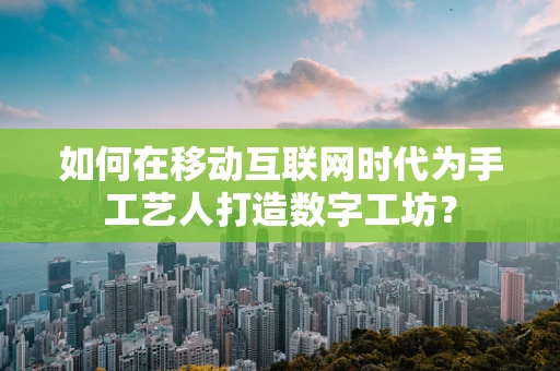 如何在移动互联网时代为手工艺人打造数字工坊？