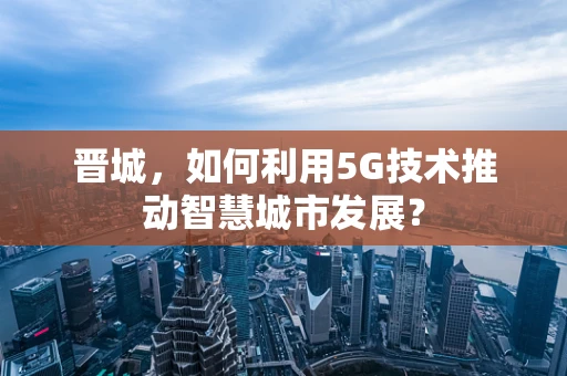 晋城，如何利用5G技术推动智慧城市发展？