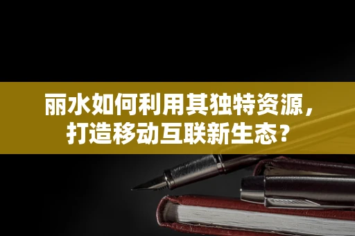 丽水如何利用其独特资源，打造移动互联新生态？