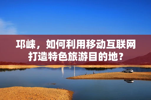 邛崃，如何利用移动互联网打造特色旅游目的地？