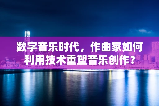 数字音乐时代，作曲家如何利用技术重塑音乐创作？