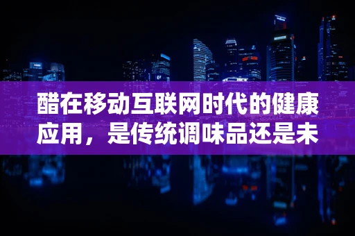 醋在移动互联网时代的健康应用，是传统调味品还是未来健康管理的‘新宠’？