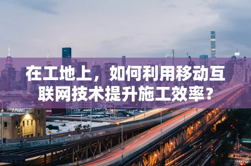 在工地上，如何利用移动互联网技术提升施工效率？