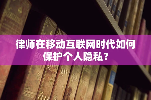 律师在移动互联网时代如何保护个人隐私？