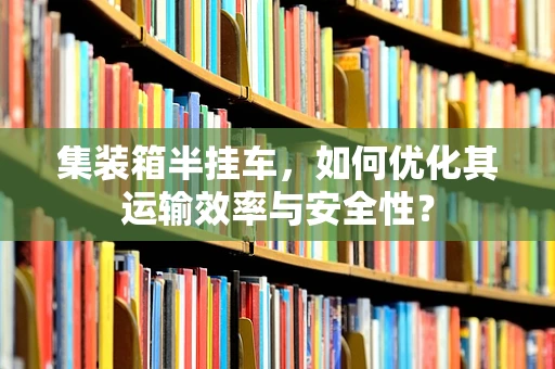 集装箱半挂车，如何优化其运输效率与安全性？