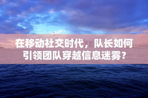 在移动社交时代，队长如何引领团队穿越信息迷雾？