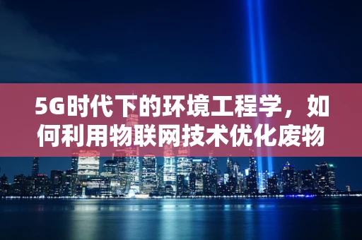 5G时代下的环境工程学，如何利用物联网技术优化废物处理？