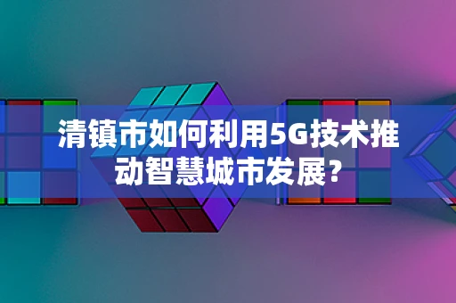 清镇市如何利用5G技术推动智慧城市发展？