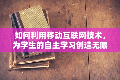 如何利用移动互联网技术，为学生的自主学习创造无限可能？