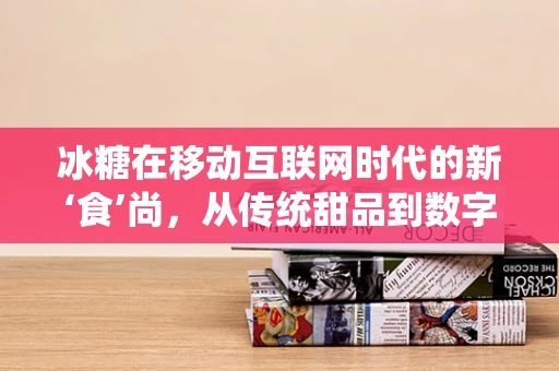 冰糖在移动互联网时代的新‘食’尚，从传统甜品到数字营销的甜蜜转型