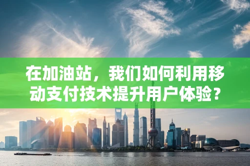 在加油站，我们如何利用移动支付技术提升用户体验？