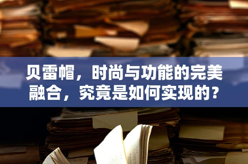 贝雷帽，时尚与功能的完美融合，究竟是如何实现的？