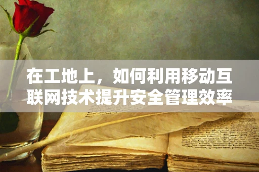 在工地上，如何利用移动互联网技术提升安全管理效率？