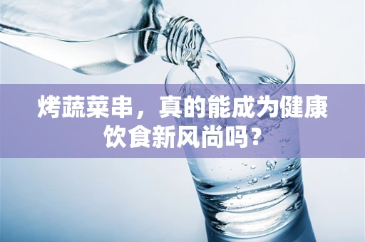 烤蔬菜串，真的能成为健康饮食新风尚吗？