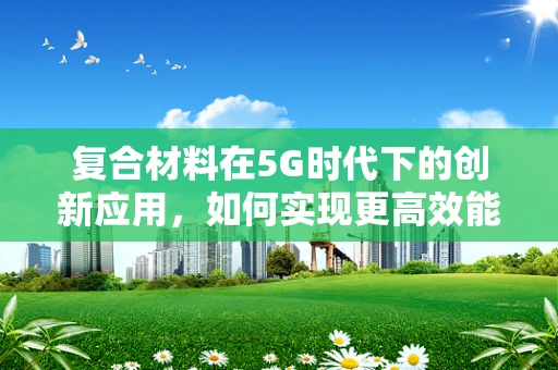 复合材料在5G时代下的创新应用，如何实现更高效能的无线传输？