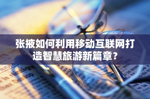 张掖如何利用移动互联网打造智慧旅游新篇章？