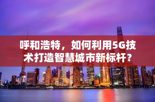 呼和浩特，如何利用5G技术打造智慧城市新标杆？