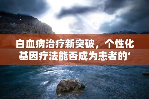 白血病治疗新突破，个性化基因疗法能否成为患者的‘生命之光’？