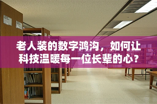 老人装的数字鸿沟，如何让科技温暖每一位长辈的心？